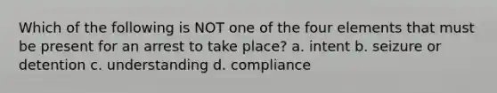 Which of the following is NOT one of the four elements that must be present for an arrest to take place? a. intent b. seizure or detention c. understanding d. compliance