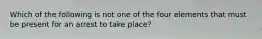 Which of the following is not one of the four elements that must be present for an arrest to take place?