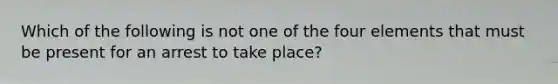 Which of the following is not one of the four elements that must be present for an arrest to take place?