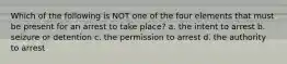 Which of the following is NOT one of the four elements that must be present for an arrest to take place? a. the intent to arrest b. seizure or detention c. the permission to arrest d. the authority to arrest