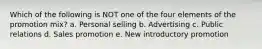 Which of the following is NOT one of the four elements of the promotion mix? a. Personal selling b. Advertising c. Public relations d. Sales promotion e. New introductory promotion
