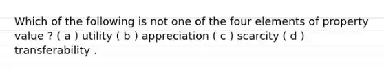 Which of the following is not one of the four elements of property value ? ( a ) utility ( b ) appreciation ( c ) scarcity ( d ) transferability .