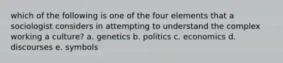 which of the following is one of the four elements that a sociologist considers in attempting to understand the complex working a culture? a. genetics b. politics c. economics d. discourses e. symbols