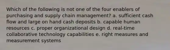 Which of the following is not one of the four enablers of purchasing and supply chain management? a. sufficient cash flow and large on hand cash deposits b. capable human resources c. proper organizational design d. real-time collaborative technology capabilities e. right measures and measurement systems