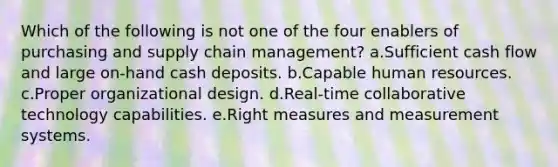 Which of the following is not one of the four enablers of purchasing and supply chain management?​ a.Sufficient cash flow and large on-hand cash deposits. b.​Capable human resources. c.Proper organizational design. d.Real-time collaborative technology capabilities. e.Right measures and measurement systems.