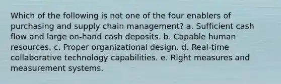 Which of the following is not one of the four enablers of purchasing and supply chain management?​ a. ​Sufficient cash flow and large on-hand cash deposits. b. ​Capable human resources. c. ​Proper organizational design. d. ​Real-time collaborative technology capabilities. e. ​Right measures and measurement systems.