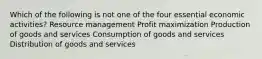 Which of the following is not one of the four essential economic activities? Resource management Profit maximization Production of goods and services Consumption of goods and services Distribution of goods and services