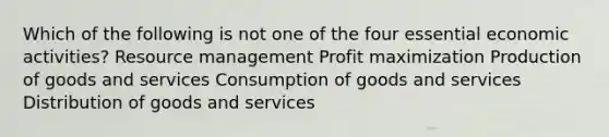 Which of the following is not one of the four essential economic activities? Resource management Profit maximization Production of goods and services Consumption of goods and services Distribution of goods and services