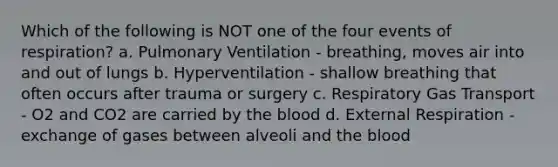 Which of the following is NOT one of the four events of respiration? a. Pulmonary Ventilation - breathing, moves air into and out of lungs b. Hyperventilation - shallow breathing that often occurs after trauma or surgery c. Respiratory Gas Transport - O2 and CO2 are carried by the blood d. External Respiration - exchange of gases between alveoli and the blood