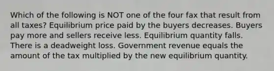 Which of the following is NOT one of the four fax that result from all taxes? Equilibrium price paid by the buyers decreases. Buyers pay more and sellers receive less. Equilibrium quantity falls. There is a deadweight loss. Government revenue equals the amount of the tax multiplied by the new equilibrium quantity.