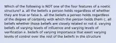 Which of the following is NOT one of the four features of a noetic structure? a. all the beliefs a person holds regardless of whether they are true or false b. all the beliefs a person holds regardless of the degree of certainty with which the person holds them c. all beliefs whether those beliefs are closely related or not d. varying beliefs of varying levels of influence and varying levels of verification e. beliefs of varying importance that exert varying levels of control over the rest of the beliefs in the structure