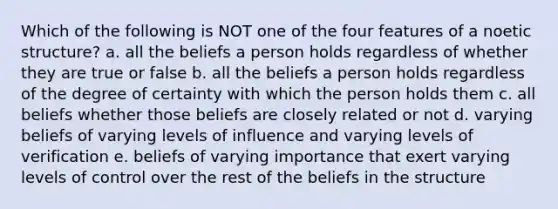 Which of the following is NOT one of the four features of a noetic structure? a. all the beliefs a person holds regardless of whether they are true or false b. all the beliefs a person holds regardless of the degree of certainty with which the person holds them c. all beliefs whether those beliefs are closely related or not d. varying beliefs of varying levels of influence and varying levels of verification e. beliefs of varying importance that exert varying levels of control over the rest of the beliefs in the structure