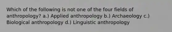 Which of the following is not one of the four fields of anthropology? a.) Applied anthropology b.) Archaeology c.) Biological anthropology d.) Linguistic anthropology