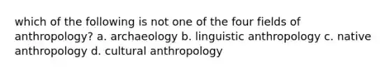 which of the following is not one of the four fields of anthropology? a. archaeology b. linguistic anthropology c. native anthropology d. cultural anthropology