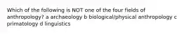 Which of the following is NOT one of the four fields of anthropology? a archaeology b biological/physical anthropology c primatology d linguistics