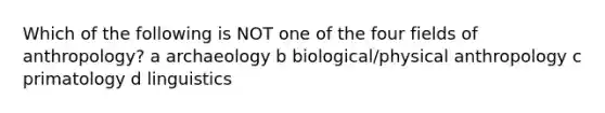 Which of the following is NOT one of the four fields of anthropology? a archaeology b biological/physical anthropology c primatology d linguistics