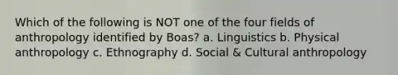 Which of the following is NOT one of the four fields of anthropology identified by Boas? a. Linguistics b. Physical anthropology c. Ethnography d. Social & Cultural anthropology