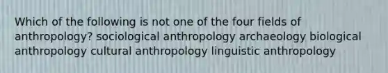 Which of the following is not one of the four fields of anthropology? sociological anthropology archaeology biological anthropology cultural anthropology linguistic anthropology