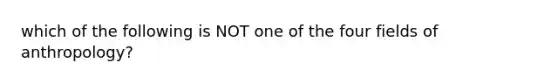 which of the following is NOT one of the four fields of anthropology?