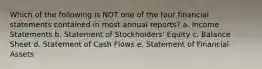 Which of the following is NOT one of the four financial statements contained in most annual reports? a. Income Statements b. Statement of Stockholders' Equity c. Balance Sheet d. Statement of Cash Flows e. Statement of Financial Assets