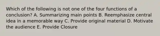 Which of the following is not one of the four functions of a conclusion? A. Summarizing main points B. Reemphasize central idea in a memorable way C. Provide original material D. Motivate the audience E. Provide Closure