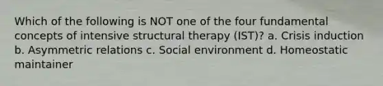 Which of the following is NOT one of the four fundamental concepts of intensive structural therapy (IST)? a. Crisis induction b. Asymmetric relations c. Social environment d. Homeostatic maintainer