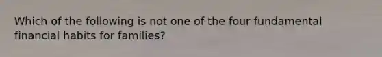 Which of the following is not one of the four fundamental financial habits for families?