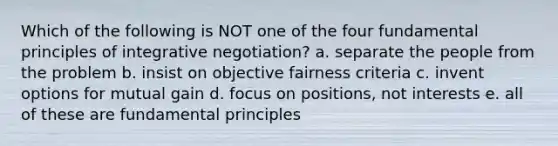 Which of the following is NOT one of the four fundamental principles of integrative negotiation? a. separate the people from the problem b. insist on objective fairness criteria c. invent options for mutual gain d. focus on positions, not interests e. all of these are fundamental principles