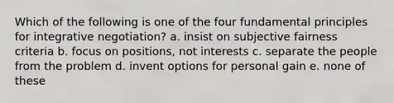 Which of the following is one of the four fundamental principles for integrative negotiation? a. insist on subjective fairness criteria b. focus on positions, not interests c. separate the people from the problem d. invent options for personal gain e. none of these