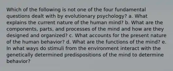 Which of the following is not one of the four fundamental questions dealt with by evolutionary psychology? a. What explains the current nature of the human mind? b. What are the components, parts, and processes of the mind and how are they designed and organized? c. What accounts for the present nature of the human behavior? d. What are the functions of the mind? e. In what ways do stimuli from the environment interact with the genetically determined predispositions of the mind to determine behavior?