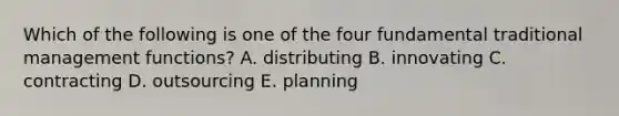 Which of the following is one of the four fundamental traditional management functions? A. distributing B. innovating C. contracting D. outsourcing E. planning