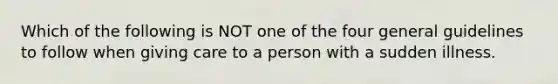 Which of the following is NOT one of the four general guidelines to follow when giving care to a person with a sudden illness.