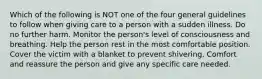 Which of the following is NOT one of the four general guidelines to follow when giving care to a person with a sudden illness. Do no further harm. Monitor the person's level of consciousness and breathing. Help the person rest in the most comfortable position. Cover the victim with a blanket to prevent shivering. Comfort and reassure the person and give any specific care needed.