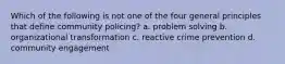 Which of the following is not one of the four general principles that define community policing? a. problem solving b. organizational transformation c. reactive crime prevention d. community engagement