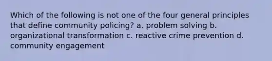 Which of the following is not one of the four general principles that define community policing? a. problem solving b. organizational transformation c. reactive crime prevention d. community engagement