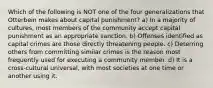 Which of the following is NOT one of the four generalizations that Otterbein makes about capital punishment? a) In a majority of cultures, most members of the community accept capital punishment as an appropriate sanction. b) Offenses identified as capital crimes are those directly threatening people. c) Deterring others from committing similar crimes is the reason most frequently used for executing a community member. d) It is a cross-cultural universal, with most societies at one time or another using it.