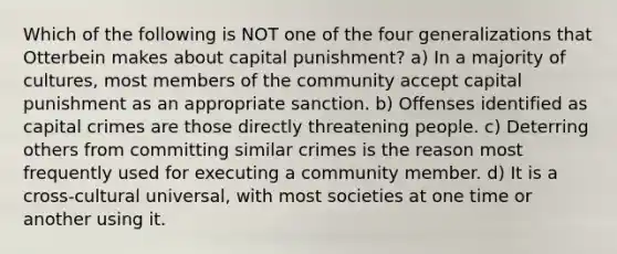 Which of the following is NOT one of the four generalizations that Otterbein makes about capital punishment? a) In a majority of cultures, most members of the community accept capital punishment as an appropriate sanction. b) Offenses identified as capital crimes are those directly threatening people. c) Deterring others from committing similar crimes is the reason most frequently used for executing a community member. d) It is a cross-cultural universal, with most societies at one time or another using it.