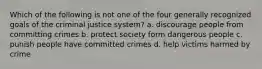 Which of the following is not one of the four generally recognized goals of the criminal justice system? a. discourage people from committing crimes b. protect society form dangerous people c. punish people have committed crimes d. help victims harmed by crime