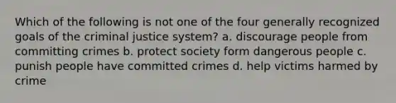 Which of the following is not one of the four generally recognized goals of the criminal justice system? a. discourage people from committing crimes b. protect society form dangerous people c. punish people have committed crimes d. help victims harmed by crime