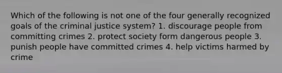 Which of the following is not one of the four generally recognized goals of <a href='https://www.questionai.com/knowledge/kuANd41CrG-the-criminal-justice-system' class='anchor-knowledge'>the criminal justice system</a>? 1. discourage people from committing crimes 2. protect society form dangerous people 3. punish people have committed crimes 4. help victims harmed by crime