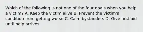 Which of the following is not one of the four goals when you help a victim? A. Keep the victim alive B. Prevent the victim's condition from getting worse C. Calm bystanders D. Give first aid until help arrives