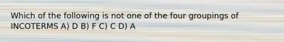 Which of the following is not one of the four groupings of INCOTERMS A) D B) F C) C D) A