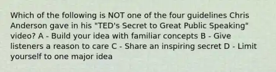 Which of the following is NOT one of the four guidelines Chris Anderson gave in his "TED's Secret to Great Public Speaking" video? A - Build your idea with familiar concepts B - Give listeners a reason to care C - Share an inspiring secret D - Limit yourself to one major idea