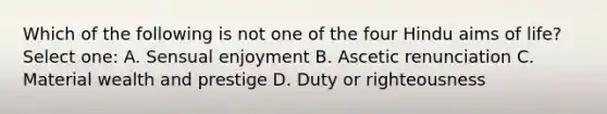 Which of the following is not one of the four Hindu aims of life? Select one: A. Sensual enjoyment B. Ascetic renunciation C. Material wealth and prestige D. Duty or righteousness