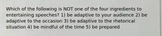 Which of the following is NOT one of the four ingredients to entertaining speeches? 1) be adaptive to your audience 2) be adaptive to the occasion 3) be adaptive to the rhetorical situation 4) be mindful of the time 5) be prepared