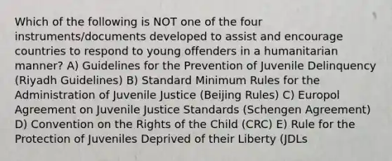 Which of the following is NOT one of the four instruments/documents developed to assist and encourage countries to respond to young offenders in a humanitarian manner? A) Guidelines for the Prevention of Juvenile Delinquency (Riyadh Guidelines) B) Standard Minimum Rules for the Administration of Juvenile Justice (Beijing Rules) C) Europol Agreement on Juvenile Justice Standards (Schengen Agreement) D) Convention on the Rights of the Child (CRC) E) Rule for the Protection of Juveniles Deprived of their Liberty (JDLs