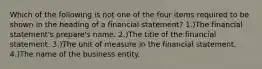 Which of the following is not one of the four items required to be shown in the heading of a financial statement? 1.)The financial statement's prepare's name. 2.)The title of the financial statement. 3.)The unit of measure in the financial statement. 4.)The name of the business entity.