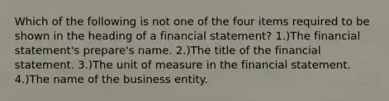 Which of the following is not one of the four items required to be shown in the heading of a financial statement? 1.)The financial statement's prepare's name. 2.)The title of the financial statement. 3.)The unit of measure in the financial statement. 4.)The name of the business entity.