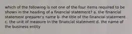 which of the following is not one of the four items required to be shown in the heading of a financial statement? a. the financial statement preparer's name b. the title of the financial statement c. the unit of measure in the financial statement d. the name of the business entity