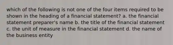 which of the following is not one of the four items required to be shown in the heading of a financial statement? a. the financial statement preparer's name b. the title of the financial statement c. the unit of measure in the financial statement d. the name of the business entity